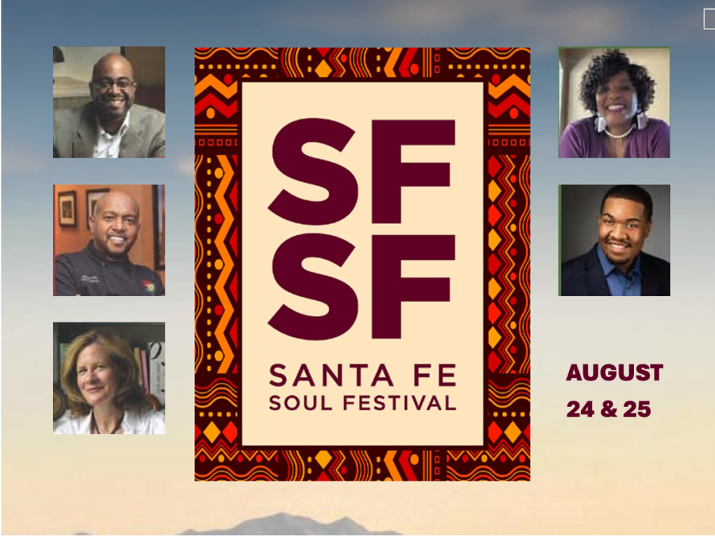 Santa Fe Soul Fest, Aug 24 & 25
Santa Fe Soul Festival energizes us once again with their fifth annual Soul Festival. They begin on Saturday August 24th with a Soul Food Panel Discussion at 3:00 in our Pope Hall (free, reservations required). Sunday the 25th at 4:00 brings us An Afternoon of Gospel Music, Song & Dance at the St. Francis Auditorium.